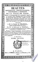 Beautés historiques, chronologiques, politiques et critiques de la ville de Paris, depuis le commencement de la monarchie jusqu'au 1er novembre 1821 ; contenant tout ce qui s'est passé de remarquable dans cette ville ; l'origine et la description de ses principaux monumens, ainsi qu'un tableau fidèle de tous les changemens qui se sont opérés dans les moeurs et les usages de ses habitans
