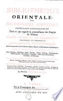 BIBLIOTEQUE ORIENTALE, OU DICTIONAIRE UNIVERSEL CONTENANT GENERALEMENT Tout ce qui regarde la connoissance des Peuples de l'Orient. LEURS HISTOIRES ET TRADITIONS VERITABLES OU FABULEUSES. LEURS RELIGIONS, SECTES ET POLITIQUE. Leurs Gouvernement, Loix, Coutumes, Moeurs, Guerres, & les Révolutuins de leurs Empires. LEURS SCIENCES, ET LEURS ARTS, Leurs Théologie, Mythologie, Magie , Physique, Morale, Médecine, Mathématiques, Histoire naturelle, Chronologie, Géographie, Observations Astronomiques, Grammaire, & Réthorique. LES VIES ET ACTIONS REMARQUABLES DE TOUTS LEURS SAINTS, Docteurs, Philosophes, Historiens, Poëtes, Capitaines, & de tous ceux qui se sont rendus illustres parmi eux, par leur Vertu, ou par leur Savoir. DES JUGEMENS CRITIQUES, ET DES EXTRAITS DE TOUS LEURS OUVRAGES, De leurs Traitez, Traductions, Commentaires, Abregez, Recüeils de Fables, de Sentences, de Maximes, de Proverbes, de Contes, de bons Mots, & de tous leurs Livres écrits en Arabe, en Persian, ou en Turc, sur toutes sortes de Sciences, d'Arts, & de Professions
