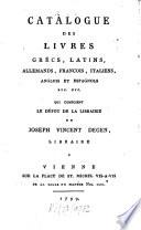 Catalogue Des Livres Grécs, Latins, Allemands, Francois, Italierns, Anglois Et Espagnols Etc. Etc. Qui Composent Le Dépot De La Librairie De Joseph Vincent Degen, Libraire A Vienne Sur La Place De St. Michel Vis-A-Vis De La Salle Du Manège Nro. 1221