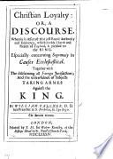 Christian Loyalty; or, a discourse, wherein is asserted that just royal authority and eminency, which in this Church and Realm of England, is yielded to the King. ... Together with the disclaiming all foreign jurisdiction; and the unlawfulness of subjects taking arms against the King