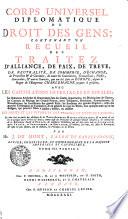 CORPS UNIVERSEL DIPLOMATIQUE DU DROIT DES GENS; CONTENANT VN RECUEIL DES TRAITEZ D'ALLIANCE, DE PAIX, DE TREVE, DE NEUTRALITÉ, DE COMMERCE, D'ÉCHANGE, de Protection [et] de Garantie, de toutes les Conventions, Transactions, Pactes, Concordats, [et] autres Contrats, qui ont été saits en EUROPE, depuis le Regne de l'Empereur CHARLEMAGNE jusques à présent; AVEC LES CAPITULATIONS IMPERIALES ET ROYALES; les Sentences Arbitrales & Souveraines dans les Causes importantes; les Déclarations de Guerre, les Contrats de Mariage des Grands Princes, leurs Testamens, Donations, Renonciations, & Protestations; les Investitures des grands Fiefs; les Erections des grandes Dignités, celles des grandes Compagnies de Commerce, & en général de tous les Titres, sous quelque nom qu'on les désigne, qui peuvent servir à fonder, établir, ou justifier LES DROITS ET LES INTERETS DES PRINCES ET ETATS DE L'EUROPE; Le tout tiré en partie des Archives de la TRES-AUGUSTE MAISON D'AUTRICHE, [et] en partie de celles de quelques autres Princes [et] Etats; comme aussi des Protocolles de quelques Grands Ministres; des Manuscrits de la Bibliotheque Royale de BERLIN; des meilleures Collections, qui ont déja paru tant en ALLEMAGNE, qu'en FRANCE, en ANGLETERRE, en HOLLANDE, [et] ailleurs; sur tout des Actes de RYMER; [et] enfin les plus estimés, soit en Histoire, en Politique, ou en Droit