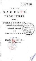 De la Sagesse trois livres. Par Pierre Charron, Parisien, docteur es droicts. Suivant la vraye copie de Bourdeaux