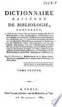 Dictionnaire raisonné de bibliologie, contenant, 1.° L'explication des principaux termes relatifs à la bibliographie, à l'art typographique, à la diplomatique, aux langues, aux archives, aux manuscrits, aux médailles, aux antiquités, etc.; 2° des notices historiques détaillées sur les principales bibliothèques anciennes et modernes; sur les différentes sectes philosophiques; sur les plus célèbres imprimeurs, avec une indication des meilleures éditions sorties de leurs presses, et sur les bibliographes, avec la liste de leurs ouvrages; 3° Enfin, l'exposition des différens systèmes bibliographiques etc. Ouvrage utile aux bibliothécaires, archivistes, imprimeurs, libraires, etc