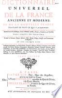 Dictionnaire universel de la France ancienne et moderne, et de la Nouvelle France traitant de tout ce qui y a rapport : soit géographie, étymologie, topographie, histoire, gouvernement ecclésiastique, civil, & militaire ; justice, finance, commerce ou curiosité, dans lequel on trouvera, les noms, la situation, et la description de toutes les provinces, fleuves, rivières, villes, bourgs, villages, paroisses & communautez du royaume. Et sur chaque lieu : le nombre des habitans, leurs moeurs, coutumes & négoces particuliers. les archevêchez, évêchez, abbayes, prieurez, chapitres, cures et leur revenu. Les pairies, duchez, principautez, marquisats, comtez, vicomtez, baronies, siries, châtellenies, & autres fiefs considérables. Les gouvernemens, leur étenduë, & leurs officiers. Les conseils royaux, parlemens, chambres des comptes, cours des aydes, présidiaux, bailliages & autres juridictions, avec leurs ressorts. Les forêts, mines, minières, eaux - minérales ; & autres matières intéressantes