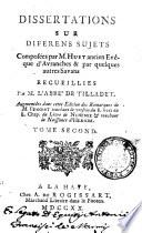 Dissertations sur diferens sujets composées par M. Huet ancien evêque d'Avranches & par quelques autres savans recuilliers par M. l'abbé de Tilladet. Augmentées dans cette edition des remarques de M. Benoist ... Tome premier \- second!