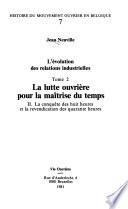 L'évolution des relations industrielles en Belgique: La lutte ouvriere pour la maitrise du temps; pt.I Les 12 heures et le glissement vers les 10 heures; pt.II La conquete des 8 heures et la revendication des 40 heures