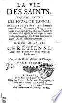 LA VIE DES SAINTS POUR TOUS LES JOURS DE L’ANNÉE, AUGMENTÉE DE TOUS LES SAINTS nouvellement Canonizez; l'Eloge de leur vertu principale, tiré de l'Ecriture Sainte & des Peres de l'Eglise; la Pratique de cette vertu, une Maxime, & la Priere pour chaque Saint; Où les Fideles trouveront L'IDÉE DE LA VIE CHRÊTIENNE, Avec des Tables tres-utiles pour les Prédicateurs