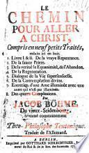 Le chemin pour aller a Christ, compris en neuf petits Traités, reduits ici en huit. Livre I & II De la vraye Repentance. 2. De la sainte Priere. 3. De la veritable Equanimité, dit l'Abandon. 4. De la Regeneration. 5. Dialogue de la Vie supersensuelle. 6. De la Contemplation divine. 7. Entretien d'une Ame illuminée avec une autre qui n'est pas illuminée. 8. Des quatre Complexions. Par Jacob Böhme, Du vieux-Seidenbourg, nommé communement Le Theo-Philosophe Teutonique. Traduit de l'Allemand