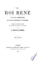 Le Roi René, sá vie, son administration ses travaux artistiques et littéraires d'après les documents inédits des archives de France et d'Italie par Albert Lecoy