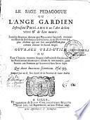 Le sage pedagogue ou l'Ange gardien instruisant Philange en l'art de bien vivre et de bien mourir. Enrichy des pieux devoirs que Philange luy rend, en reconnoissance de ses salutaires instructions ; & des personnes les plus illustres qui ont fait une profession plus ouverte d'aimer les Saints Anges. Ouvrage tres - utile ou tout chrétien trouvera dequoy s'instruire de son devoir... Composé par un R. Pere Recolé de la Province de Saint André