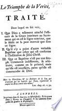 Le Triomphe de la Vérité, traité. Dans lequel on fait voir. I. Que Dieu a tellement attaché l'efficace de la grâce intérieure au Sacrement qui en est le signe extérieur, que le fidèle ne la peut recevoir que sous ce signe. II. Qu'il n'y a point d'autre véritable baptême que celuy qui est conforme à l'institution de Jésus Christ, etc