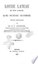 Louise Lateau de Bois d'Haine sa vie, ses extases, ses stigmates par le dr F. Lefebvre, professeur de pathologie générale et de thérapeuthique a l'Université catholique de Louvain ..