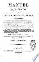 MANUEL DU LIBRAIRE ET DE L'AMATEUR DE LIVRES, CONTENANT 1° UN NOUVEAU DICTIONNAIRE BIBLIOGRAPHIQUE, Dans lequel sont indiqués les Livres les plus précieux et les Ouvrages les plus utiles, tant anciens que modernes, avec des notes sur les différentes éditions qui en ont été faites, et des renseignemens nécessaires pour reconnaître les contrefaçons, et collationner les Livres anciens et les principaux Ouvrages à estampes; on y a joint la concordance des prix auxquels les éditions les plus rares ont été portées dans les ventes publiques faites depuis quarante ans, et l'évaluation approximative des Livres ancines qui se rencontrent fréquemment dans le commerce de la Librairie; 2° UNE TABLE EN FORME DE CATALOGUE RAISONNÉ, Où sont classés méthodiquement tous les Ouvrages indiqués dans le Dictionnaire, et un grand nombre d'autres Ouvrages utiles, mais d'un prix ordinaire, qui n'ont pas dû être placés au rang des Livres précieux