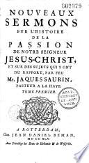Nouveaux sermons sur l'histoire de la passion de notre seigneur Jesus-Christ, et sur des sujets qui y ont du rapport, par feu Mr. Jaques Saurin,... Tome premier [-second]