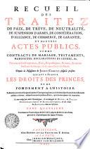 RECUEIL DES TRAITEZ DE TRAITEZ DE PAIX, DE TRÊVE, DE NEUTRALITÉ, DE SUSPENSION D'ARMES, DE CONFÉDÉRATION, D'ALLIANCE, DE COMMERCE, DE GARANTIE, ET D'AUTRES ACTES PUBLICS, COMME CONTRACTS DE MARIAGE, TESTAMENTS, MANIFESTES, DECLARATIONS DE GUERRE, &c. Faits entre les Empereurs, Rois, Républiques, Princes, & autres Puiffances de l'Europe, & des autres Parties du Monde. Depuis la Naissance de JESUS-CHRIST jusqu'à présent. SERVANT A ÉTABLIR LES DROITS DES PRINCES ET DE FONDEMENT A L'HISTOIRE. Rassemblez avec soin d'un grand nombre d'Ouvrages imprimez, où ils étoient dispersez, & de divers Reucueil publiez ci-devant, ausquels on a ajouté plusieurs Piéces, qui n'avoient jamais été imprimées. Le tout redigé par ordre Chronologique, [et] accompagné de NOTES, de TABLES CHRONOLOGIQUES [et] ALPHABETIQUES, [et] des Noms des AUTEURS dont on s'est servi