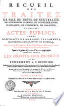 RECUEIL DES TRAITEZ DE TRAITEZ DE PAIX, DE TRÊVE, DE NEUTRALITÉ, DE SUSPENSION D'ARMES, DE CONFÉDÉRATION, D'ALLIANCE, DE COMMERCE, DE GARANTIE, ET D'AUTRES ACTES PUBLICS, COMME CONTRACTS DE MARIAGE, TESTAMENTS, MANIFESTES, DECLARATIONS DE GUERRE, &c. Faits entre les Empereurs, Rois, Républiques, Princes, & autres Puiffances de l'Europe, & des autres Parties du Monde. Depuis la Naissance de JESUS-CHRIST jusqu'à présent. SERVANT A ÉTABLIR LES DROITS DES PRINCES ET DE FONDEMENT A L'HISTOIRE. Rassemblez avec soin d'un grand nombre d'Ouvrages imprimez, où ils étoient dispersez, & de divers Reucueil publiez ci-devant, ausquels on a ajouté plusieurs Piéces, qui n'avoient jamais été imprimées. Le tout redigé par ordre Chronologique, [et] accompagné de NOTES, de TABLES CHRONOLOGIQUES [et] AUTEURS dont on s'est servi