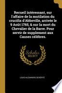 Recueil intéressant, sur l'affaire de la mutilation du crucifix d'Abbeville, arrivée le 9 Août 1765, & sur la mort du Chevalier de la Barre. Pour servir de supplement aux Causes célèbres.