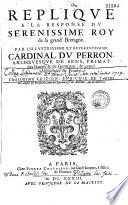 Replique à la response du serenissime roy de la Grand' Bretagne. Par l'illustrissime et reverendissime cardinal Du Perron, archevesque de Sens, ... Troisième edition, enrichie de tables tres-amples & necessaires, tant de l'Escriture & des Autheurs, que des matieres