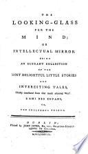 The Looking-glass for the Mind; Or Intellectual Mirror Being an Elegant Collection of the Most Delightful Little Stories and Interesting Tales, Chiefly Translated from ... L'ami Des Enfans, Or, the Childrens Friend [of M. Berquin]